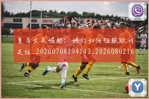 皇马女足崛起：她们如何征服欧洲足坛_20260708194143_20260802163437