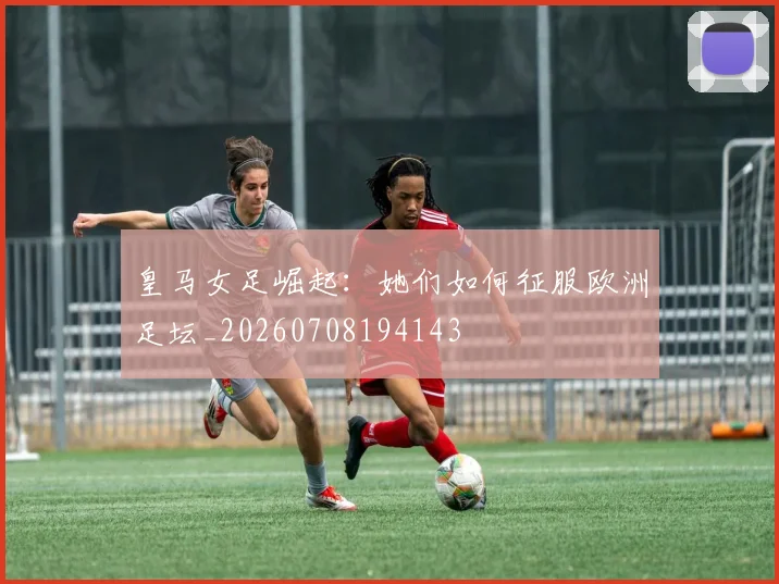 皇马女足崛起：她们如何征服欧洲足坛_20260708194143